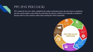PPC (PAY PER CLICK)
PPC stands for Pay-per-click, a platform for online marketing where the advertiser is entitled to
pay the search engine a sum of the fee each time the ad gets a clicked. It is basically a method of
buying visits to your websites rather than earning the visits organically.
 
