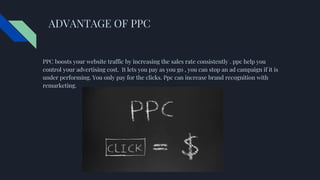 ADVANTAGE OF PPC
PPC boosts your website traffic by increasing the sales rate consistently . ppc help you
control your advertising cost. It lets you pay as you go , you can stop an ad campaign if it is
under performing. You only pay for the clicks. Ppc can increase brand recognition with
remarketing.
 