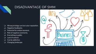 DISADVANTAGE OF SMM
❏ Wrong strategy can hurt your reputation.
❏ Negative feedbacks.
❏ Potential for embarrassment.
❏ Risk of negative comments.
❏ Everything is public.
❏ Lack of control.
❏ Can be addictive.
❏ Changing landscape
 