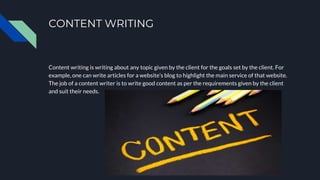 CONTENT WRITING
Content writing is writing about any topic given by the client for the goals set by the client. For
example, one can write articles for a website’s blog to highlight the main service of that website.
The job of a content writer is to write good content as per the requirements given by the client
and suit their needs.
 
