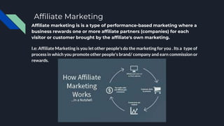 Affiliate Marketing
Affiliate marketing is is a type of performance-based marketing where a
business rewards one or more affiliate partners (companies) for each
visitor or customer brought by the affiliate's own marketing.
I.e: Affiliate Marketing is you let other people's do the marketing for you . Its a type of
process in which you promote other people's brand/ company and earn commission or
rewards.
 