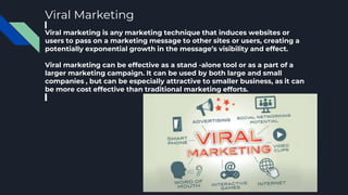 Viral Marketing
Viral marketing is any marketing technique that induces websites or
users to pass on a marketing message to other sites or users, creating a
potentially exponential growth in the message’s visibility and effect.
Viral marketing can be effective as a stand -alone tool or as a part of a
larger marketing campaign. It can be used by both large and small
companies , but can be especially attractive to smaller business, as it can
be more cost effective than traditional marketing efforts.
 