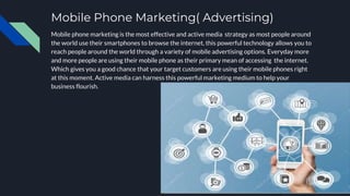 Mobile Phone Marketing( Advertising)
Mobile phone marketing is the most effective and active media strategy as most people around
the world use their smartphones to browse the internet, this powerful technology allows you to
reach people around the world through a variety of mobile advertising options. Everyday more
and more people are using their mobile phone as their primary mean of accessing the internet.
Which gives you a good chance that your target customers are using their mobile phones right
at this moment. Active media can harness this powerful marketing medium to help your
business flourish.
 