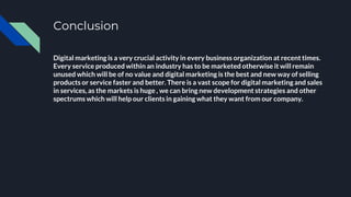 Conclusion
Digital marketing is a very crucial activity in every business organization at recent times.
Every service produced within an industry has to be marketed otherwise it will remain
unused which will be of no value and digital marketing is the best and new way of selling
products or service faster and better. There is a vast scope for digital marketing and sales
in services, as the markets is huge , we can bring new development strategies and other
spectrums which will help our clients in gaining what they want from our company.
 