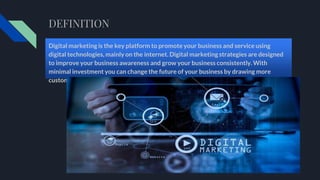 DEFINITION
Digital marketing is the key platform to promote your business and service using
digital technologies, mainly on the internet. Digital marketing strategies are designed
to improve your business awareness and grow your business consistently. With
minimal investment you can change the future of your business by drawing more
customers.
 