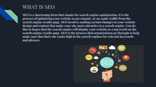 WHAT IS SEO
SEO is a shortening form that stands for search engine optimization, it is the
process of optimizing your website to get organic, or un-paid, traffic from the
search engine results page. SEO involves making certain changes to your website
design and content that make your site more attractive to a search engine. You do
this in hopes that the search engine will display your website as a top result on the
search engine results page. SEO is the process that organizations go through to help
make sure that their site ranks high in the search engines for relevant keywords
and phrases.
 
