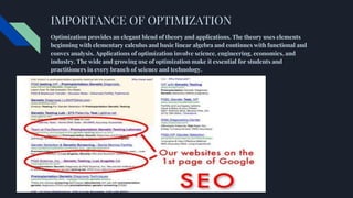 IMPORTANCE OF OPTIMIZATION
Optimization provides an elegant blend of theory and applications. The theory uses elements
beginning with elementary calculus and basic linear algebra and continues with functional and
convex analysis. Applications of optimization involve science, engineering, economics, and
industry. The wide and growing use of optimization make it essential for students and
practitioners in every branch of science and technology.
 