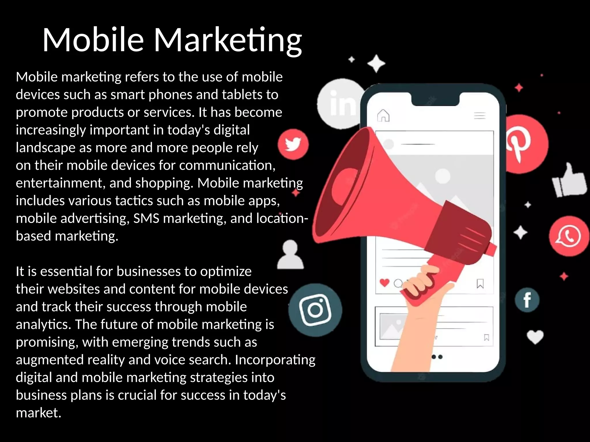 Mobile Marketing
Mobile marketing refers to the use of mobile
devices such as smart phones and tablets to
promote products or services. It has become
increasingly important in today's digital
landscape as more and more people rely
on their mobile devices for communication,
entertainment, and shopping. Mobile marketing
includes various tactics such as mobile apps,
mobile advertising, SMS marketing, and location-
based marketing.
It is essential for businesses to optimize
their websites and content for mobile devices
and track their success through mobile
analytics. The future of mobile marketing is
promising, with emerging trends such as
augmented reality and voice search. Incorporating
digital and mobile marketing strategies into
business plans is crucial for success in today's
market.
 