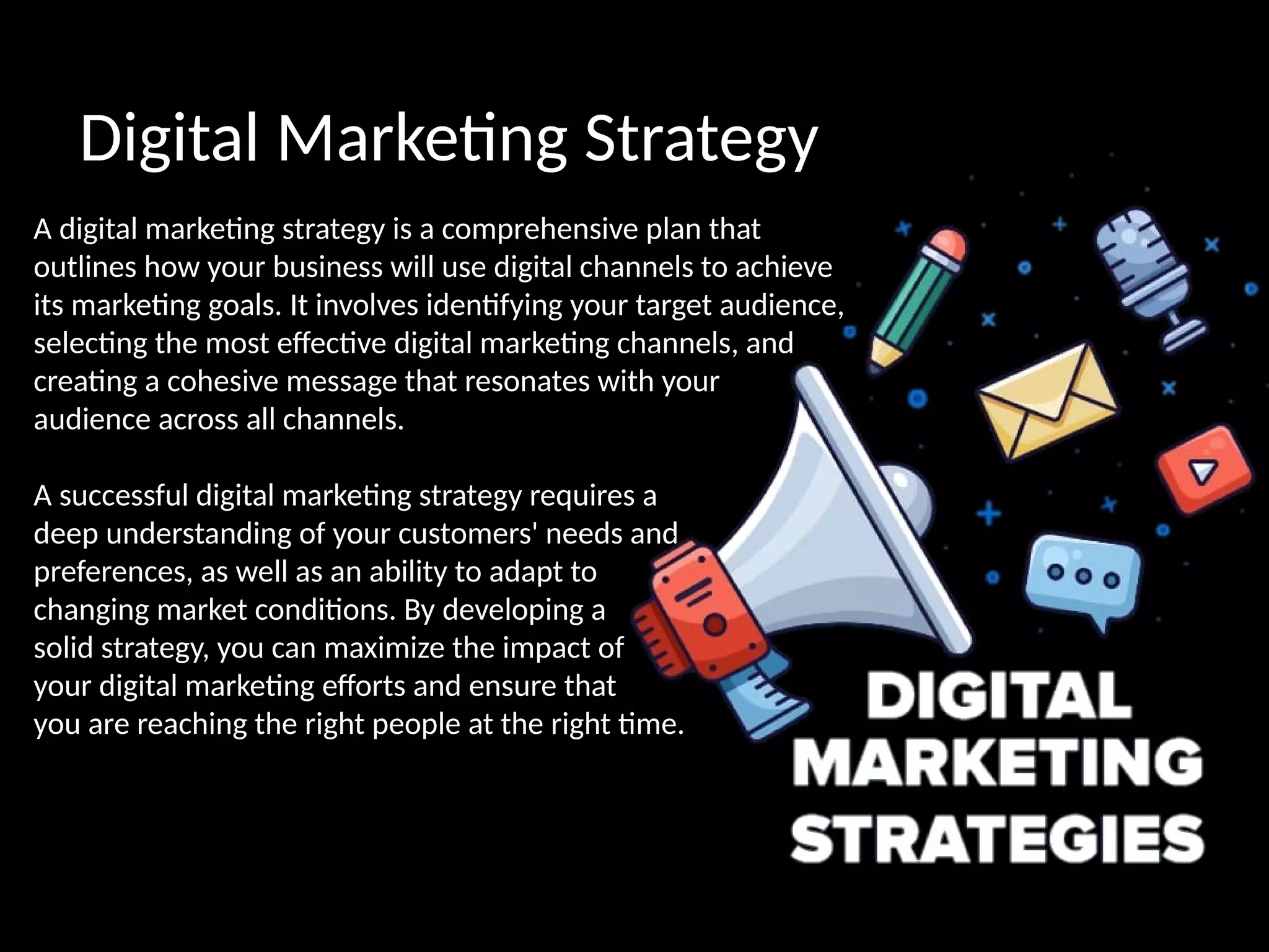 Digital Marketing Strategy
A digital marketing strategy is a comprehensive plan that
outlines how your business will use digital channels to achieve
its marketing goals. It involves identifying your target audience,
selecting the most effective digital marketing channels, and
creating a cohesive message that resonates with your
audience across all channels.
A successful digital marketing strategy requires a
deep understanding of your customers' needs and
preferences, as well as an ability to adapt to
changing market conditions. By developing a
solid strategy, you can maximize the impact of
your digital marketing efforts and ensure that
you are reaching the right people at the right time.
 