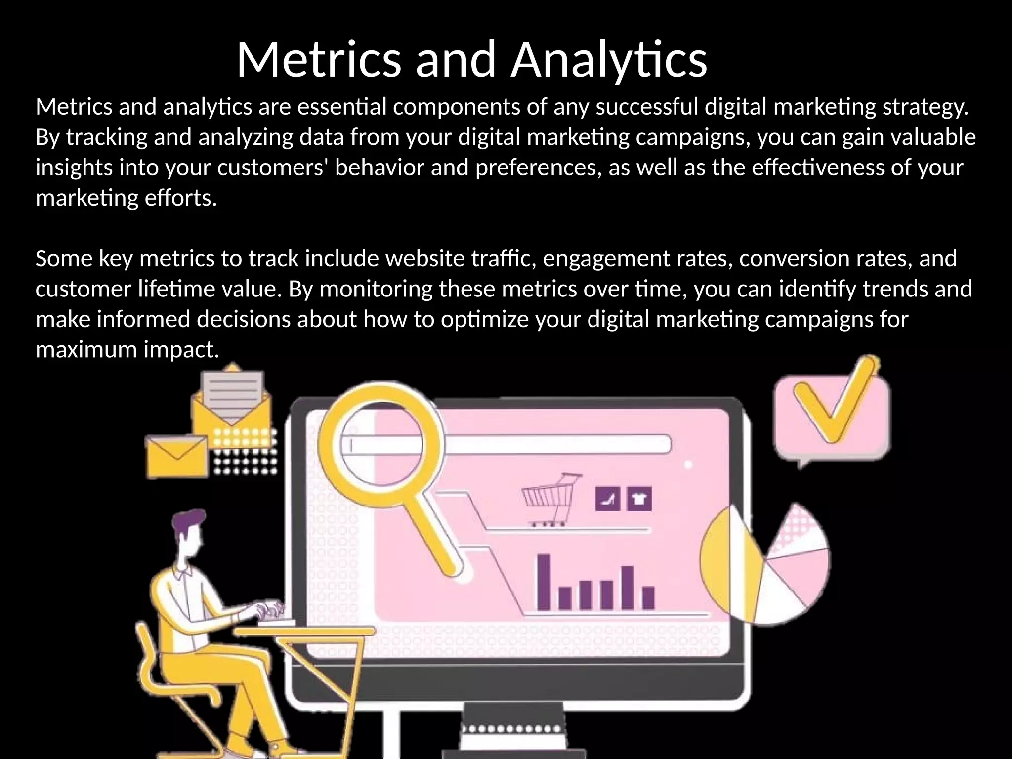 Metrics and Analytics
Metrics and analytics are essential components of any successful digital marketing strategy.
By tracking and analyzing data from your digital marketing campaigns, you can gain valuable
insights into your customers' behavior and preferences, as well as the effectiveness of your
marketing efforts.
Some key metrics to track include website traffic, engagement rates, conversion rates, and
customer lifetime value. By monitoring these metrics over time, you can identify trends and
make informed decisions about how to optimize your digital marketing campaigns for
maximum impact.
 