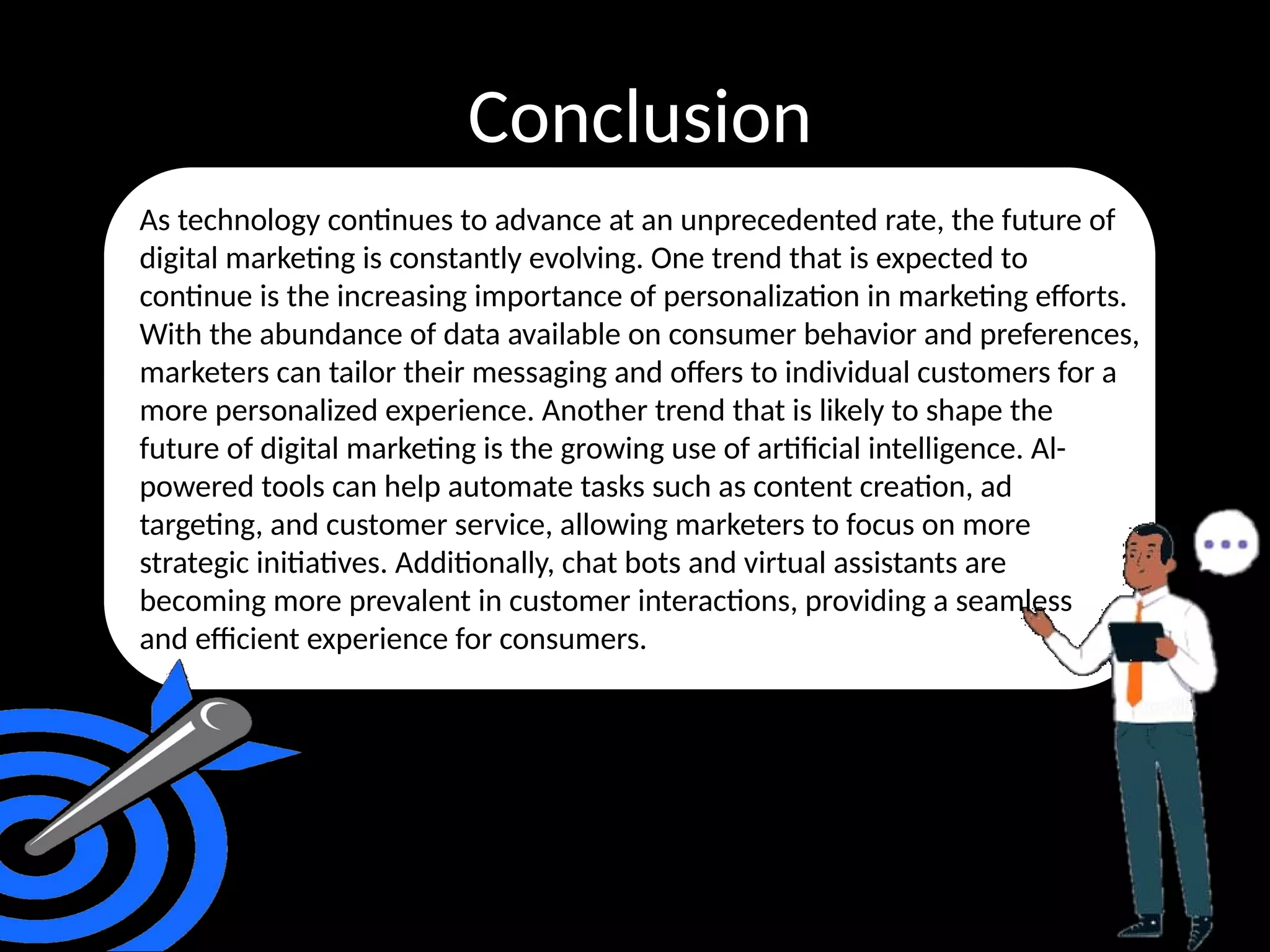 Conclusion
As technology continues to advance at an unprecedented rate, the future of
digital marketing is constantly evolving. One trend that is expected to
continue is the increasing importance of personalization in marketing efforts.
With the abundance of data available on consumer behavior and preferences,
marketers can tailor their messaging and offers to individual customers for a
more personalized experience. Another trend that is likely to shape the
future of digital marketing is the growing use of artificial intelligence. Al-
powered tools can help automate tasks such as content creation, ad
targeting, and customer service, allowing marketers to focus on more
strategic initiatives. Additionally, chat bots and virtual assistants are
becoming more prevalent in customer interactions, providing a seamless
and efficient experience for consumers.
 