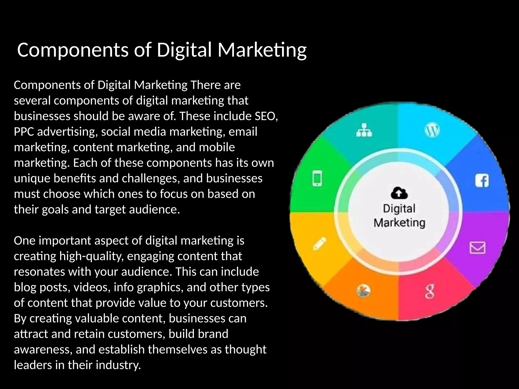 Components of Digital Marketing
Components of Digital Marketing There are
several components of digital marketing that
businesses should be aware of. These include SEO,
PPC advertising, social media marketing, email
marketing, content marketing, and mobile
marketing. Each of these components has its own
unique benefits and challenges, and businesses
must choose which ones to focus on based on
their goals and target audience.
One important aspect of digital marketing is
creating high-quality, engaging content that
resonates with your audience. This can include
blog posts, videos, info graphics, and other types
of content that provide value to your customers.
By creating valuable content, businesses can
attract and retain customers, build brand
awareness, and establish themselves as thought
leaders in their industry.
 