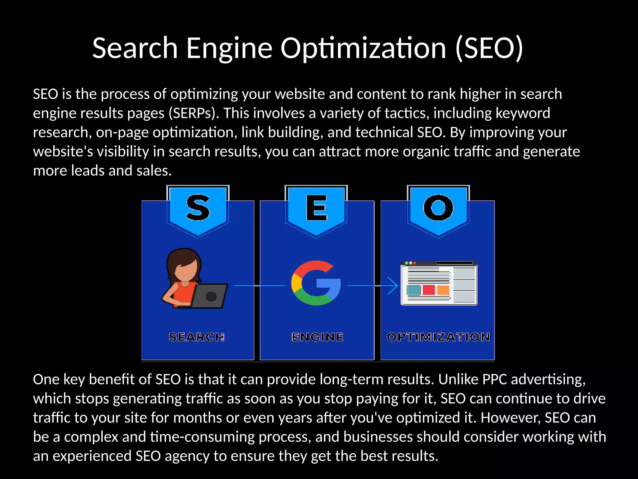 Search Engine Optimization (SEO)
SEO is the process of optimizing your website and content to rank higher in search
engine results pages (SERPs). This involves a variety of tactics, including keyword
research, on-page optimization, link building, and technical SEO. By improving your
website's visibility in search results, you can attract more organic traffic and generate
more leads and sales.
One key benefit of SEO is that it can provide long-term results. Unlike PPC advertising,
which stops generating traffic as soon as you stop paying for it, SEO can continue to drive
traffic to your site for months or even years after you've optimized it. However, SEO can
be a complex and time-consuming process, and businesses should consider working with
an experienced SEO agency to ensure they get the best results.
 