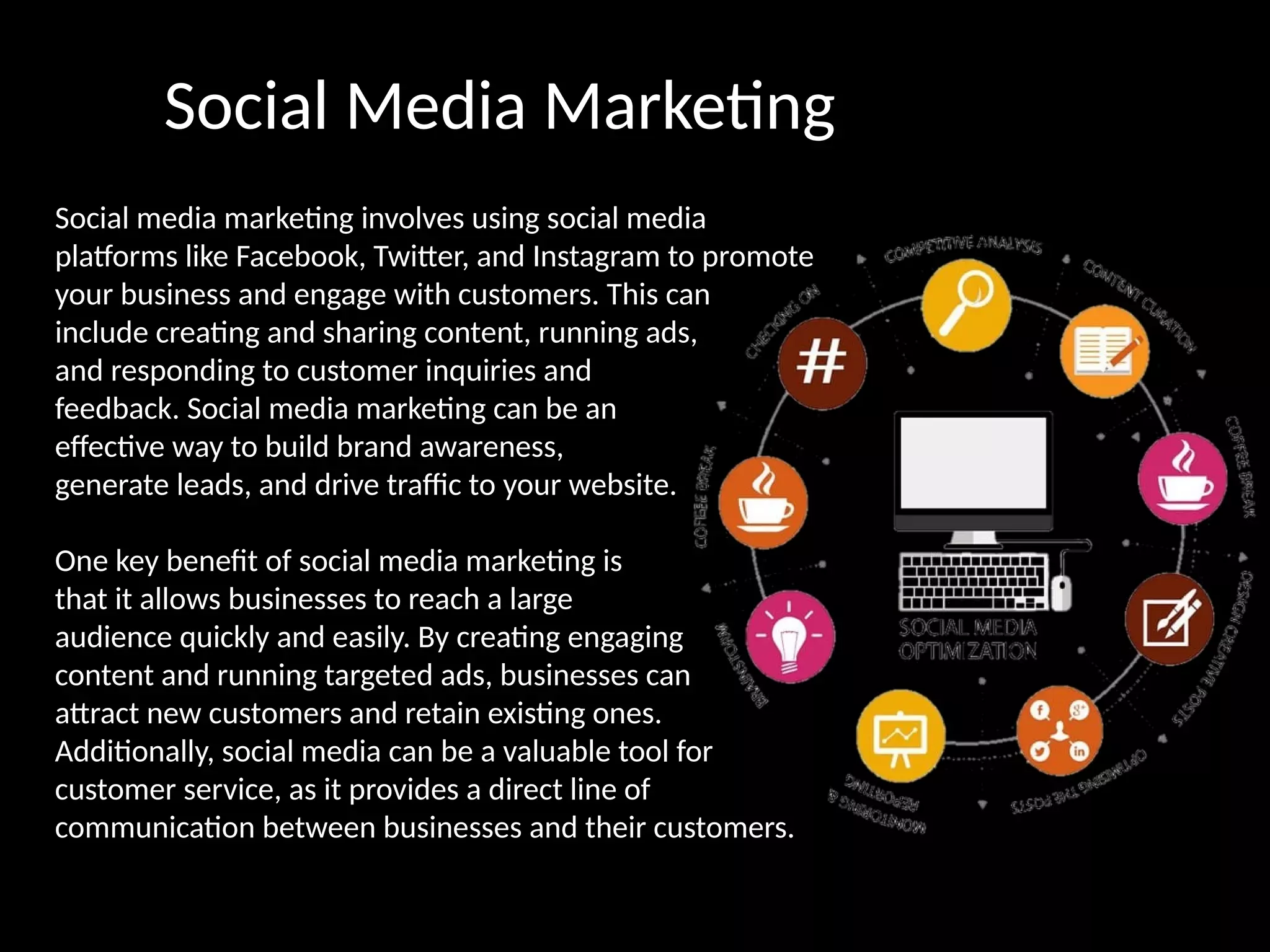 Social Media Marketing
Social media marketing involves using social media
platforms like Facebook, Twitter, and Instagram to promote
your business and engage with customers. This can
include creating and sharing content, running ads,
and responding to customer inquiries and
feedback. Social media marketing can be an
effective way to build brand awareness,
generate leads, and drive traffic to your website.
One key benefit of social media marketing is
that it allows businesses to reach a large
audience quickly and easily. By creating engaging
content and running targeted ads, businesses can
attract new customers and retain existing ones.
Additionally, social media can be a valuable tool for
customer service, as it provides a direct line of
communication between businesses and their customers.
 