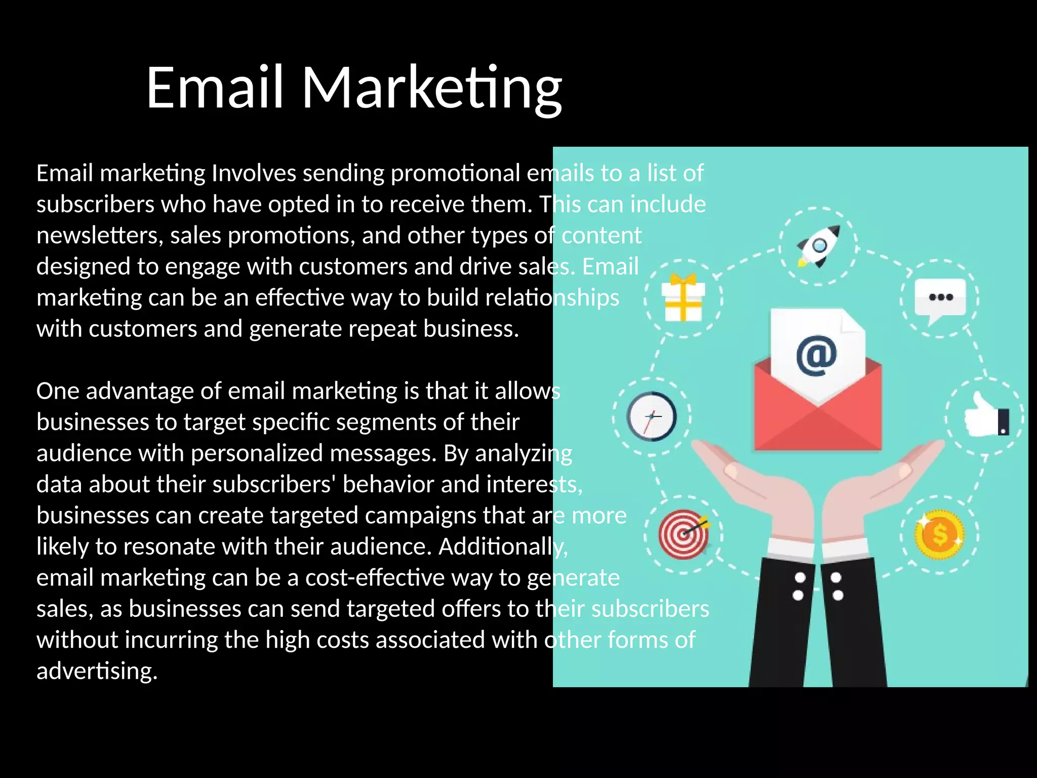Email Marketing
Email marketing Involves sending promotional emails to a list of
subscribers who have opted in to receive them. This can include
newsletters, sales promotions, and other types of content
designed to engage with customers and drive sales. Email
marketing can be an effective way to build relationships
with customers and generate repeat business.
One advantage of email marketing is that it allows
businesses to target specific segments of their
audience with personalized messages. By analyzing
data about their subscribers' behavior and interests,
businesses can create targeted campaigns that are more
likely to resonate with their audience. Additionally,
email marketing can be a cost-effective way to generate
sales, as businesses can send targeted offers to their subscribers
without incurring the high costs associated with other forms of
advertising.
 