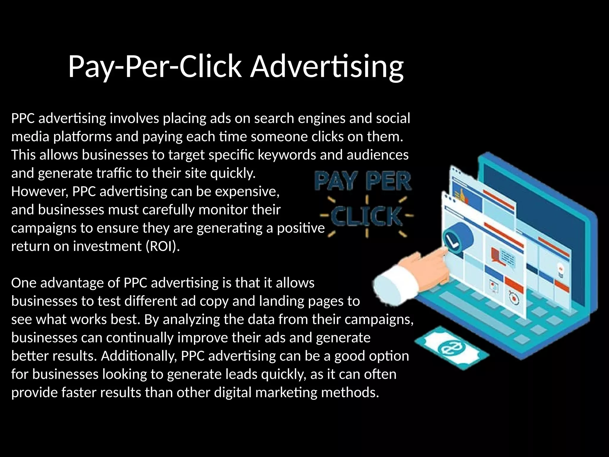 Pay-Per-Click Advertising
PPC advertising involves placing ads on search engines and social
media platforms and paying each time someone clicks on them.
This allows businesses to target specific keywords and audiences
and generate traffic to their site quickly.
However, PPC advertising can be expensive,
and businesses must carefully monitor their
campaigns to ensure they are generating a positive
return on investment (ROI).
One advantage of PPC advertising is that it allows
businesses to test different ad copy and landing pages to
see what works best. By analyzing the data from their campaigns,
businesses can continually improve their ads and generate
better results. Additionally, PPC advertising can be a good option
for businesses looking to generate leads quickly, as it can often
provide faster results than other digital marketing methods.
 