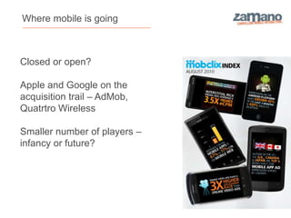 Where mobile is going



Closed or open?

Apple and Google on the
acquisition trail – AdMob,
Quatrtro Wireless

Smaller number of players –
infancy or future?
 