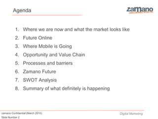 Agenda


          1. Where we are now and what the market looks like
          2. Future Online
          3. Where Mobile is Going
          4. Opportunity and Value Chain
          5. Processes and barriers
          6. Zamano Future
          7. SWOT Analysis
          8. Summary of what definitely is happening



zamano Confidential (March 2010)                       Digital Marketing
Slide Number 2
 