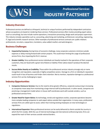 Professional Services

                                                         INDUSTRY FACTSHEET
Industry Overview
Professional services are defined as infrequent, technical or unique functions performed by independent contractors
whose occupations are based on rendering these services. Professional services often involve providing expert advice
(such as consulting), but also include routine operations, transactions processing, design work and project supervision.
This industry includes specialties such as: accounting, advertising and marketing, architectural, consulting, engineering,
IT, legal and scientific research services. Other examples of professional services contracts are: public relations
professionals, recruiters, copywriters, translators, value-added resellers and web designers.

Business Challenges
        Impacted by Economy: During times of economic challenge, many corporate customers minimize outside
        expenses or delay moving forward with certain projects. This could mean limiting the usage of professional
        service firms, thus impacting the firm’s revenue.

        Greater Liability: Since professional service individuals are heavily involved in the operations of their corporate
        customers, they are faced with a great risk of blame or liability if their advice doesn't produce the desired
        results.

        Success Relies Heavily on Credibility: Those within the professional services industry strongly rely on name
        recognition and reputation, especially in highly competitive sectors. Damage to a firm or individual’s reputation
        could result in loss of business and hinder client retention. Not to mention, reputation damage to a professional
        services firm can be challenging to repair.

Industry Opportunities
        Companies Outsource Services: Due to the need to drive greater efficiency, corporate outsourcing is increasing
        as companies move away from maintaining a large internal staff of professionals. In other words, companies are
        practicing a management model where in-house staff coordinates work with outside vendors, such as
        professional services firms.

        Greater Need for Expert Advice: As technology, trends and regulations evolve, corporate operations become
        more complex leading companies to seek expert advice outside their organization. In many cases, professional
        services firms are called upon to assist, rather than training existing employees on new technologies or
        regulations.

        International Expansion: Many professional services can be easily delivered to clients outside the country in
        which the firm resides. With the use of Internet technology and international conferencing tools, firms can
        expand the reach of their services outside national borders.




                                     Copyright © 2011 by Research and Management. All rights reserved.
 