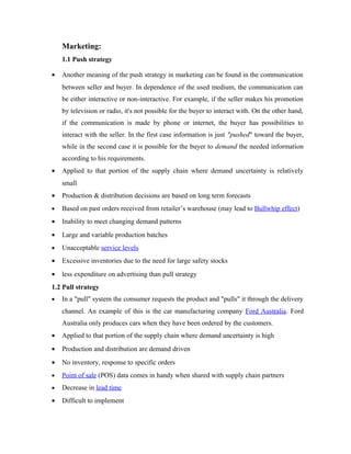 Marketing:
1.1 Push strategy
•

Another meaning of the push strategy in marketing can be found in the communication
between seller and buyer. In dependence of the used medium, the communication can
be either interactive or non-interactive. For example, if the seller makes his promotion
by television or radio, it's not possible for the buyer to interact with. On the other hand,
if the communication is made by phone or internet, the buyer has possibilities to
interact with the seller. In the first case information is just "pushed" toward the buyer,
while in the second case it is possible for the buyer to demand the needed information
according to his requirements.

•

Applied to that portion of the supply chain where demand uncertainty is relatively
small

•

Production & distribution decisions are based on long term forecasts

•

Based on past orders received from retailer’s warehouse (may lead to Bullwhip effect)

•

Inability to meet changing demand patterns

•

Large and variable production batches

•

Unacceptable service levels

•

Excessive inventories due to the need for large safety stocks

•

less expenditure on advertising than pull strategy

1.2 Pull strategy
•

In a "pull" system the consumer requests the product and "pulls" it through the delivery
channel. An example of this is the car manufacturing company Ford Australia. Ford
Australia only produces cars when they have been ordered by the customers.

•

Applied to that portion of the supply chain where demand uncertainty is high

•

Production and distribution are demand driven

•

No inventory, response to specific orders

•

Point of sale (POS) data comes in handy when shared with supply chain partners

•

Decrease in lead time

•

Difficult to implement

 