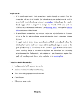 Supply chains
•

With a push-based supply chain, products are pushed through the channel, from the
production side up to the retailer. The manufacturer sets production at a level in
accord with historical ordering patterns from retailers. It takes longer for a pushbased supply chain to respond to changes in demand, which can result in
overstocking or bottlenecks and delays (the bullwhip effect), unacceptable service
levels and product obsolescence.

•

In a pull-based supply chain, procurement, production and distribution are demanddriven so that they are coordinated with actual customer orders, rather than forecast
demand.

•

A supply chain is almost always a combination of both push and pull, where the
interface between the push-based stages and the pull-based stages is known as the
push–pull boundary.[5] An example of this would be Dell's build to order supply
chain. Inventory levels of individual components are determined by forecasting
general demand, but final assembly is in response to a specific customer request. The
push-pull boundary would then be at the beginning of the assembly line.

Objectives of digital marketing:
•

Lead generation/quick response /conversion

•

Increase awareness/visibility/brand building

•

Drive traffic/engage people/easily accessible

•

Cost effective

•

Effective to target youth

Chapter 2

 