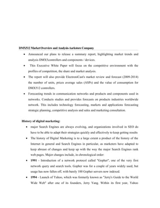 DMX512 Market Overview and Analysis-Aarkstore Company
•

Announced our plans to release a summary report, highlighting market trends and
analysis DMX5controllers and components / devices.

•

This Executive White Paper will focus on the competitive environment with the
profiles of competition, the share and market analysis.

•

The report will also provide ElectroniCast's market review and forecast (2009-2014)
the number of units, prices average sales (ASPs) and the value of consumption for
DMX512 controllers.

•

Forecasting trends in communication networks and products and components used in
networks. Conducts studies and provides forecasts on products industries worldwide
network. This includes technology forecasting, markets and applications forecasting
strategic planning, competitive analysis and sales and marketing consultation.

History of digital marketing:
•

major Search Engines are always evolving, and organizations involved in SEO do
have to be able to adapt their strategies quickly and effectively to keep getting results

•

The history of Digital Marketing is to a large extent a product of the history of the
Internet in general and Search Engines in particular, as marketers have adapted to
keep abreast of changes and keep up with the way the major Search Engines rank
web pages. Major changes include, in chronological order:

•

1991 - Introduction of a network protocol called "Gopher", one of the very first
network query and search tools. Gopher was for a couple of years widely used, but
usage has now fallen off, with barely 100 Gopher servers now indexed.

•

1994 - Launch of Yahoo, which was formerly known as "Jerry's Guide to the World
Wide Web" after one of its founders, Jerry Yang. Within its first year, Yahoo

 