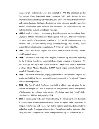 received over 1 million hits. Lycos also launched in 1994. The same year saw the
first meeting of the World Wide Web Consortium (W3C) which is now the main
international standards body for the Internet, and which sets many of the architecture
and coding standards that Search Engines use when assigning a quality score to a
website. It was also about this time that companies first began optimizing their
websites to attain higher Search Engine rankings.
•

1995 - Launch of Infoseek, a popular early Search Engine that has since closed down.
Launch of Inktomi, which has since been acquired by Yahoo. AltaVista became the
exclusive provider of search results to Yahoo in 1995; but this situation has now been
reversed, with AltaVista currently using Yahoo technology. Also in 1995, Excite
acquired two Search Engines (Magellan and WebCrawler) and went public.

•

1996 - More new Search Engines and search tools launched, including HotBot,
LookSmart and Alexa.

•

1998 - The launch of even more Search Engines, with some big new names appearing
for the first time. Google was incorporated as a private company in September 1996
by Larry Page and Segey Brin; 8 years later when Google went public it was valued
at US$23 billion. Microsoft launched its MSN Search Engine in 1998, whilst Yahoo
launched Yahoo Web Search.

•

2001 - The Internet bubble burst, wiping out a number of smaller Search Engines and
leaving the field free for more successful organizations such as Google and Yahoo to
consolidate their position.

•

2004 - The first Web 2.0 Conference was held, at which a new direction for the
Internet was mapped out, with an emphasis on user-generated content and openness
of information. An explosion in the number of websites meant that Google's index
contained over 8 billion web pages by 2004.

•

2006 - Search Engine traffic grew to an astonishing 6.4 billion searches in the month
of March alone. Microsoft launched Live Search, to replace MSN Search and to
compete with Google and Yahoo. New hybrid websites combining both directories
and online articles first appeared, among them DexterB.com, a clear indication of the
rising importance of syndicated content in Digital Marketing. 2006 also saw one of

 