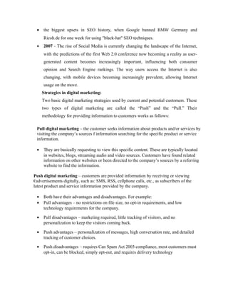 •

the biggest upsets in SEO history, when Google banned BMW Germany and
Ricoh.de for one week for using "black-hat" SEO techniques.

•

2007 - The rise of Social Media is currently changing the landscape of the Internet,
with the predictions of the first Web 2.0 conference now becoming a reality as usergenerated content becomes increasingly important, influencing both consumer
opinion and Search Engine rankings. The way users access the Internet is also
changing, with mobile devices becoming increasingly prevalent, allowing Internet
usage on the move.
Strategies in digital marketing:
Two basic digital marketing strategies used by current and potential customers. These
two types of digital marketing are called the “Push” and the “Pull.” Their
methodology for providing information to customers works as follows:

Pull digital marketing – the customer seeks information about products and/or services by
visiting the company’s sources f information searching for the specific product or service
information.
•

They are basically requesting to view this specific content. These are typically located
in websites, blogs, streaming audio and video sources. Customers have found related
information on other websites or been directed to the company’s sources by a referring
website to find the information.

Push digital marketing – customers are provided information by receiving or viewing
€advertisements digitally, such as: SMS, RSS, cellphone calls, etc., as subscribers of the
latest product and service information provided by the company.
•
•

Both have their advantages and disadvantages. For example:
Pull advantages – no restrictions on file size, no opt-in requirements, and low
technology requirements for the company.

•

Pull disadvantages – marketing required, little tracking of visitors, and no
personalization to keep the visitors coming back.

•

Push advantages – personalization of messages, high conversation rate, and detailed
tracking of customer choices.

•

Push disadvantages – requires Can Spam Act 2003 compliance, most customers must
opt-in, can be blocked, simply opt-out, and requires delivery technology

 