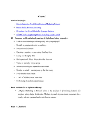 Chapter 3
Business strategies:
•

Proven Recession Proof Home Business Marketing System

•

Online Small Business Marketing

•

Physicians Use Social Media To Generate Business

•

SEO Or SEM Deciphering Online Marketing Double Speak

12

Common problems in implementing of Digital marketing strategies:
•

Lack of understanding what image they are trying to project

•

No path to acquire and grow an audience

•

No cohesion of content

•

Placating executives by executing their bad ideas

•

Living and dying by data

•

Having to dumb things things down for the team

•

Trying to reach the wrong group

•

Misunderstanding the importance of content

•

No plan to actually reach anyone in the first place

•

No difference from others

•

. Lack of influencers on your team

•

No forming of relationships/alliances

Tools and benefits of digital marketing:
•

. Digital Marketing in broader terms is the practice of promoting products and
services using digital distribution Medium to reach to maximum consumers in a
timely, relevant, personal and cost-effective manner.

Tools or Channels:

 