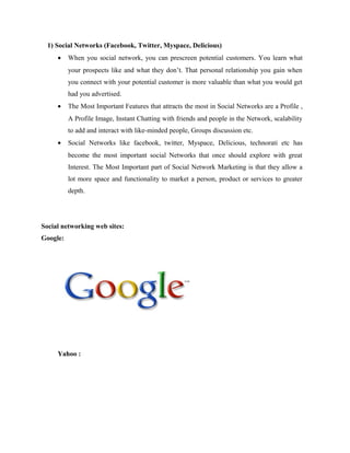 1) Social Networks (Facebook, Twitter, Myspace, Delicious)
•

When you social network, you can prescreen potential customers. You learn what
your prospects like and what they don’t. That personal relationship you gain when
you connect with your potential customer is more valuable than what you would get
had you advertised.

•

The Most Important Features that attracts the most in Social Networks are a Profile ,
A Profile Image, Instant Chatting with friends and people in the Network, scalability
to add and interact with like-minded people, Groups discussion etc.

•

Social Networks like facebook, twitter, Myspace, Delicious, technorati etc has
become the most important social Networks that once should explore with great
Interest. The Most Important part of Social Network Marketing is that they allow a
lot more space and functionality to market a person, product or services to greater
depth.

Social networking web sites:
Google:

Yahoo :

 