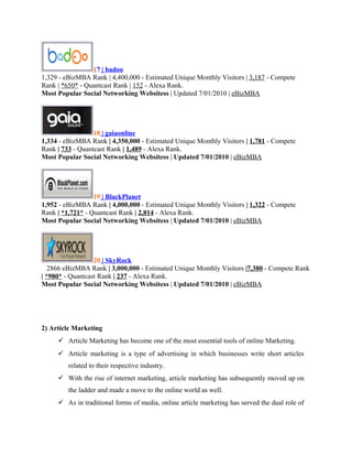17 | badoo
1,329 - eBizMBA Rank | 4,400,000 - Estimated Unique Monthly Visitors | 3,187 - Compete
Rank | *650* - Quantcast Rank | 152 - Alexa Rank.
Most Popular Social Networking Websitess | Updated 7/01/2010 | eBizMBA

18 | gaiaonline
1,334 - eBizMBA Rank | 4,350,000 - Estimated Unique Monthly Visitors | 1,781 - Compete
Rank | 733 - Quantcast Rank | 1,489 - Alexa Rank.
Most Popular Social Networking Websitess | Updated 7/01/2010 | eBizMBA

19 | BlackPlanet
1,952 - eBizMBA Rank | 4,000,000 - Estimated Unique Monthly Visitors | 1,322 - Compete
Rank | *1,721* - Quantcast Rank | 2,814 - Alexa Rank.
Most Popular Social Networking Websitess | Updated 7/01/2010 | eBizMBA

20 | SkyRock
2866 eBizMBA Rank | 3,000,000 - Estimated Unique Monthly Visitors |7,380 - Compete Rank
| *980* - Quantcast Rank | 237 - Alexa Rank.
Most Popular Social Networking Websitess | Updated 7/01/2010 | eBizMBA

2) Article Marketing
 Article Marketing has become one of the most essential tools of online Marketing.
 Article marketing is a type of advertising in which businesses write short articles
related to their respective industry.
 With the rise of internet marketing, article marketing has subsequently moved up on
the ladder and made a move to the online world as well.
 As in traditional forms of media, online article marketing has served the dual role of

 