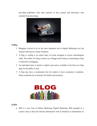 providing publishers with what amounts to free content, and advertisers with
similarly free advertising.

3) Blog
 Blogging evolved to be as the most important tool of digital Marketing over the
Internet which gives a target Audience.
 A blog or weblog is an online diary of events arranged in reverse chronological
order. The author of a blog is known as a blogger and writing or maintaining a blog
is referred to as blogging.
 An individual entry or article is called a post and is available in the form of a blog
page for the public to read.
 A blog may have a commentary box for readers to leave comments or opinions.
These comments act as stimulus for further conversations.

4) RSS
•

RSS is a new Face of Online Marketing/ Digital Marketing. RSS emerged as a
creative idea to share the Internet Information with its freshness as Information on

 