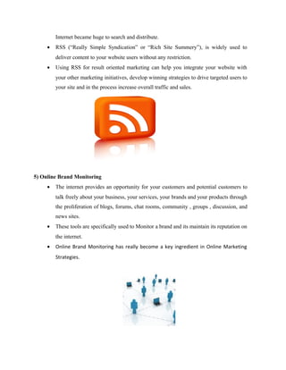 Internet became huge to search and distribute.
•

RSS (“Really Simple Syndication” or “Rich Site Summery”), is widely used to
deliver content to your website users without any restriction.

•

Using RSS for result oriented marketing can help you integrate your website with
your other marketing initiatives, develop winning strategies to drive targeted users to
your site and in the process increase overall traffic and sales.

5) Online Brand Monitoring
•

The internet provides an opportunity for your customers and potential customers to
talk freely about your business, your services, your brands and your products through
the proliferation of blogs, forums, chat rooms, community , groups , discussion, and
news sites.

•

These tools are specifically used to Monitor a brand and its maintain its reputation on
the internet.

•

Online Brand Monitoring has really become a key ingredient in Online Marketing
Strategies.

 
