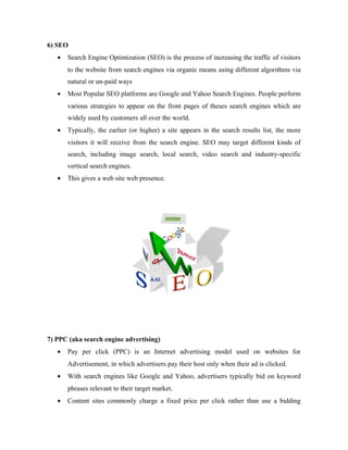 6) SEO
•

Search Engine Optimization (SEO) is the process of increasing the traffic of visitors
to the website from search engines via organic means using different algorithms via
natural or un-paid ways

•

Most Popular SEO platforms are Google and Yahoo Search Engines. People perform
various strategies to appear on the front pages of theses search engines which are
widely used by customers all over the world.

•

Typically, the earlier (or higher) a site appears in the search results list, the more
visitors it will receive from the search engine. SEO may target different kinds of
search, including image search, local search, video search and industry-specific
vertical search engines.

•

This gives a web site web presence.

7) PPC (aka search engine advertising)
•

Pay per click (PPC) is an Internet advertising model used on websites for
Advertisement, in which advertisers pay their host only when their ad is clicked.

•

With search engines like Google and Yahoo, advertisers typically bid on keyword
phrases relevant to their target market.

•

Content sites commonly charge a fixed price per click rather than use a bidding

 