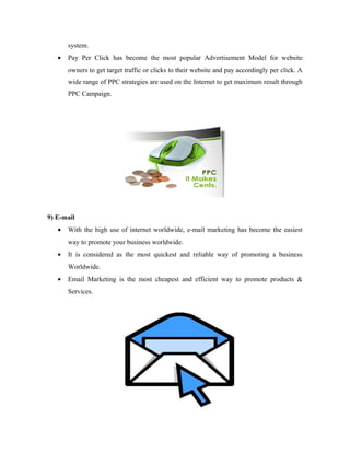 system.
•

Pay Per Click has become the most popular Advertisement Model for website
owners to get target traffic or clicks to their website and pay accordingly per click. A
wide range of PPC strategies are used on the Internet to get maximum result through
PPC Campaign.

9) E-mail
•

With the high use of internet worldwide, e-mail marketing has become the easiest
way to promote your business worldwide.

•

It is considered as the most quickest and reliable way of promoting a business
Worldwide.

•

Email Marketing is the most cheapest and efficient way to promote products &
Services.

 