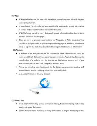 10) Wiki
•

Wikipedia has become the source for knowledge on anything from scientific facts to
iconic pop culture art.

•

It started as an Encyclopedia but later proved to be an ocean for getting information
of various and diverse topics that exists in the Universe.

•

Wiki Marketing started in a way that people posted information about then or their
business and made editable pages.

•

There are ways to promote your business on Wikipedia. In Wiki Marketing You
can’t be as straightforward as you are in your landing page or banner ad, but there is
a way to tap into the marketing potential of this unparalleled source of information.

11) Website
•

A website is the best place to put the Information about a business and could be
easily available all the time when a user can access internet. Website has become the
virtual office of a business over the internet and has become must to have if you
want to survive in the hard-shell completive business world.

•

People are spending huge Investment for the design, development, updating and
promotion of a website. A highly Interactive, Informative and

•

user centric Website is in heavy demand

12) Banner Ads
•

When Internet Marketing Started and was in infancy, Banner marketing evolved like
a major player on the internet.

•

Banner Advertisement proved to be really popular task in Digital Marketing as they

 