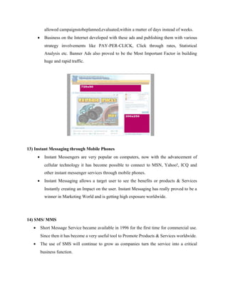 allowed campaignstobeplanned,evaluated,within a matter of days instead of weeks.
•

Business on the Internet developed with these ads and publishing them with various
strategy involvements like PAY-PER-CLICK, Click through rates, Statistical
Analysis etc. Banner Ads also proved to be the Most Important Factor in building
huge and rapid traffic.

13) Instant Messaging through Mobile Phones
•

Instant Messengers are very popular on computers, now with the advancement of
cellular technology it has become possible to connect to MSN, Yahoo!, ICQ and
other instant messenger services through mobile phones.

•

Instant Messaging allows a target user to see the benefits or products & Services
Instantly creating an Impact on the user. Instant Messaging has really proved to be a
winner in Marketing World and is getting high exposure worldwide.

14) SMS/ MMS
•

Short Message Service became available in 1996 for the first time for commercial use.
Since then it has become a very useful tool to Promote Products & Services worldwide.

•

The use of SMS will continue to grow as companies turn the service into a critical
business function.

 