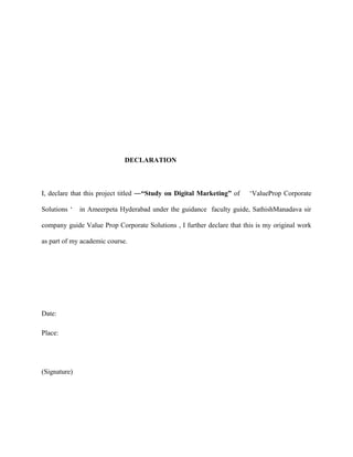 DECLARATION

I, declare that this project titled ―“Study on Digital Marketing” of
Solutions ‘

‘ValueProp Corporate

in Ameerpeta Hyderabad under the guidance faculty guide, SathishManadava sir

company guide Value Prop Corporate Solutions , I further declare that this is my original work
as part of my academic course.

Date:
Place:

(Signature)

 