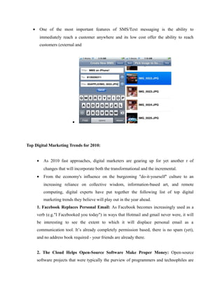 •

One of the most important features of SMS/Text messaging is the ability to
immediately reach a customer anywhere and its low cost offer the ability to reach
customers (external and

•

Top Digital Marketing Trends for 2010:
•

As 2010 fast approaches, digital marketers are gearing up for yet another r of
changes that will incorporate both the transformational and the incremental.

•

From the economy's influence on the burgeoning "do-it-yourself" culture to an
increasing reliance on collective wisdom, information-based art, and remote
computing, digital experts have put together the following list of top digital
marketing trends they believe will play out in the year ahead.

1. Facebook Replaces Personal Email: As Facebook becomes increasingly used as a
verb (e.g."I Facebooked you today") in ways that Hotmail and gmail never were, it will
be interesting to see the extent to which it will displace personal email as a
communication tool. It’s already completely permission based, there is no spam (yet),
and no address book required - your friends are already there.
2. The Cloud Helps Open-Source Software Make Proper Money: Open-source
software projects that were typically the purview of programmers and technophiles are

 