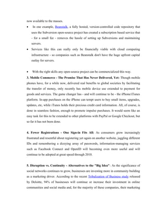 now available to the masses.
•

In one example, Beanstalk, a fully hosted, version-controlled code repository that
uses the Subversion open-source project has created a subscription based service that
- for a small fee - removes the hassle of setting up Subversions and maintaining
servers.

•

Services like this can really only be financially viable with cloud computing
infrastructure - so companies such as Beanstalk don't have the huge upfront capital
outlay for servers.

•

With the right skills any open-source project can be commercialized this way.

3. Mobile Commerce - The Promise That Has Never Delivered, Yet: Though mobile
phones have, for a while now, delivered real benefits to global societies by facilitating
the transfer of money, only recently has mobile device use extended to payment for
goods and services. The game changer has - and will continue to be - the iPhone/iTunes
platform. In-app purchases on the iPhone can tempt users to buy small items, upgrades,
updates, etc, while iTunes holds their precious credit card information. All, of course, is
done in seamless fashion, enough to promote impulse purchases. It would seem like an
easy task for this to be extended to other platforms with PayPal or Google Checkout, but
so far it has not been done.
4. Fewer Registrations - One Sign-in Fits All: As consumers grow increasingly
frustrated and resentful about registering yet again on another website, juggling different
IDs and remembering a dizzying array of passwords, information-managing services
such as Facebook Connect and OpenID will becoming even more useful and will
continue to be adopted at great speed through 2010.
5. Disruption vs. Continuity - Alternatives to the "Big Idea": As the significance of
social networks continues to grow, businesses are investing more in community building
as a marketing driver. According to the recent Tribalization of Business study released
by Deloitte, 94% of businesses will continue or increase their investment in online
communities and social media and, for the majority of these companies, their marketing

 
