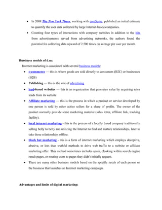 •

In 2008 The New York Times, working with comScore, published an initial estimate
to quantify the user data collected by large Internet-based companies.

•

Counting four types of interactions with company websites in addition to the hits
from advertisements served from advertising networks, the authors found the
potential for collecting data upward of 2,500 times on average per user per month.

Bussiness models of d.m:
Internet marketing is associated with several business models:
•

e-commerce — this is where goods are sold directly to consumers (B2C) or businesses
(B2B)

•

Publishing — this is the sale of advertising

•

lead-based websites — this is an organization that generates value by acquiring sales
leads from its website

•

Affiliate marketing — this is the process in which a product or service developed by
one person is sold by other active sellers for a share of profits. The owner of the
product normally provide some marketing material (sales letter, affiliate link, tracking
facility).

•

local internet marketing - this is the process of a locally based company traditionally
selling belly to belly and utilizing the Internet to find and nurture relationships, later to
take those relationships offline.

•

black hat marketing - this is a form of internet marketing which employs deceptive,
abusive, or less than truthful methods to drive web traffic to a website or affiliate
marketing offer. This method sometimes includes spam, cloaking within search engine
result pages, or routing users to pages they didn't initially request.

•

There are many other business models based on the specific needs of each person or
the business that launches an Internet marketing campaign.

Advantages and limits of digital marketing:

 