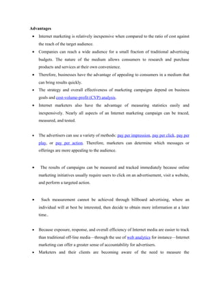 Advantages
•

Internet marketing is relatively inexpensive when compared to the ratio of cost against
the reach of the target audience.

•

Companies can reach a wide audience for a small fraction of traditional advertising
budgets. The nature of the medium allows consumers to research and purchase
products and services at their own convenience.

•

Therefore, businesses have the advantage of appealing to consumers in a medium that
can bring results quickly.

•

The strategy and overall effectiveness of marketing campaigns depend on business
goals and cost-volume-profit (CVP) analysis.

•

Internet marketers also have the advantage of measuring statistics easily and
inexpensively. Nearly all aspects of an Internet marketing campaign can be traced,
measured, and tested.

•

The advertisers can use a variety of methods: pay per impression, pay per click, pay per
play, or pay per action. Therefore, marketers can determine which messages or
offerings are more appealing to the audience.

•

The results of campaigns can be measured and tracked immediately because online
marketing initiatives usually require users to click on an advertisement, visit a website,
and perform a targeted action.

•

Such measurement cannot be achieved through billboard advertising, where an
individual will at best be interested, then decide to obtain more information at a later
time..

•

Because exposure, response, and overall efficiency of Internet media are easier to track
than traditional off-line media—through the use of web analytics for instance—Internet
marketing can offer a greater sense of accountability for advertisers.

•

Marketers and their clients are becoming aware of the need to measure the

 