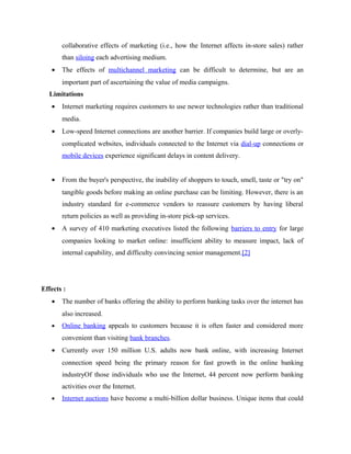 collaborative effects of marketing (i.e., how the Internet affects in-store sales) rather
than siloing each advertising medium.
•

The effects of multichannel marketing can be difficult to determine, but are an
important part of ascertaining the value of media campaigns.

Limitations
•

Internet marketing requires customers to use newer technologies rather than traditional
media.

•

Low-speed Internet connections are another barrier. If companies build large or overlycomplicated websites, individuals connected to the Internet via dial-up connections or
mobile devices experience significant delays in content delivery.

•

From the buyer's perspective, the inability of shoppers to touch, smell, taste or "try on"
tangible goods before making an online purchase can be limiting. However, there is an
industry standard for e-commerce vendors to reassure customers by having liberal
return policies as well as providing in-store pick-up services.

•

A survey of 410 marketing executives listed the following barriers to entry for large
companies looking to market online: insufficient ability to measure impact, lack of
internal capability, and difficulty convincing senior management.[2]

Effects :
•

The number of banks offering the ability to perform banking tasks over the internet has
also increased.

•

Online banking appeals to customers because it is often faster and considered more
convenient than visiting bank branches.

•

Currently over 150 million U.S. adults now bank online, with increasing Internet
connection speed being the primary reason for fast growth in the online banking
industryOf those individuals who use the Internet, 44 percent now perform banking
activities over the Internet.

•

Internet auctions have become a multi-billion dollar business. Unique items that could

 