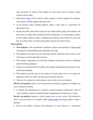 only previously be found at flea markets are now being sold on Internet auction
websites such as eBay.
•

Specialized e-stores sell an almost endless amount of items ranging from antiques,
movie props, clothing, gadgets and much more.

•

As the premier online reselling platform, eBay is often used as a price-basis for
specialized items.

•

Buyers and sellers often look at prices on the website before going to flea markets; the
price shown on eBay often becomes the item's selling price. It is increasingly common
for flea market vendors to place a targeted advertisement on the Internet for each item
they are selling online, all while running their business out of their homes.

Web analytics:
•

Web analytics is the measurement, collection, analysis and reporting of internet data
for purposes of understanding and optimizing web usage.

•

Web analytics is not just a tool for measuring website traffic but can be used as a tool
for business research and market research.

•

Web analytics applications can also help companies measure the results of traditional
print advertising campaigns.

•

It helps one to estimate how the traffic to the website changed after the launch of a new
advertising campaign.

•

Web analytics provides data on the number of visitors, page views etc to gauge the
popularity of the sites which will help to do the market research.

•

There are two categories of web analytics; off-site and on-site web analytics.

Off-site web analytics refers to web measurement and analysis regardless of whether you
own or maintain a website.
•

It includes the measurement of a website's potential audience (opportunity), share of
voice (visibility), and buzz (comments) that is happening on the Internet as a whole.

On-site web analytics measure a visitor's journey once on your website. This includes its
drivers and conversions; for example, which landing pages encourage people to make a
purchase.
•

On-site web analytics measures the performance of your website in a commercial

 