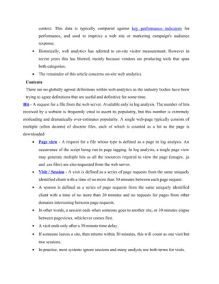 context. This data is typically compared against key performance indicators for
performance, and used to improve a web site or marketing campaign's audience
response.
•

Historically, web analytics has referred to on-site visitor measurement. However in
recent years this has blurred, mainly because vendors are producing tools that span
both categories.

•

The remainder of this article concerns on-site web analytics.

Contents
There are no globally agreed definitions within web analytics as the industry bodies have been
trying to agree definitions that are useful and definitive for some time.
Hit - A request for a file from the web server. Available only in log analysis. The number of hits
received by a website is frequently cited to assert its popularity, but this number is extremely
misleading and dramatically over-estimates popularity. A single web-page typically consists of
multiple (often dozens) of discrete files, each of which is counted as a hit as the page is
downloaded
•

Page view - A request for a file whose type is defined as a page in log analysis. An
occurrence of the script being run in page tagging. In log analysis, a single page view
may generate multiple hits as all the resources required to view the page (images, .js
and .css files) are also requested from the web server.

•

Visit / Session - A visit is defined as a series of page requests from the same uniquely
identified client with a time of no more than 30 minutes between each page request.

•

A session is defined as a series of page requests from the same uniquely identified
client with a time of no more than 30 minutes and no requests for pages from other
domains intervening between page requests.

•

In other words, a session ends when someone goes to another site, or 30 minutes elapse
between pageviews, whichever comes first.

•

A visit ends only after a 30 minute time delay.

•

If someone leaves a site, then returns within 30 minutes, this will count as one visit but
two sessions.

•

In practise, most systems ignore sessions and many analysts use both terms for visits.

 