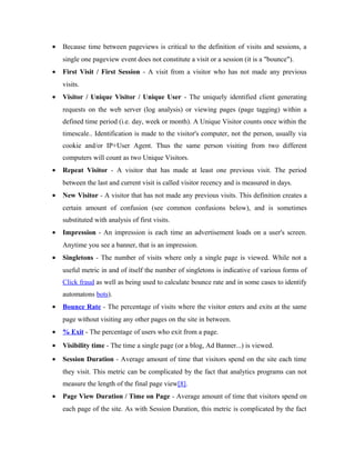 •

Because time between pageviews is critical to the definition of visits and sessions, a
single one pageview event does not constitute a visit or a session (it is a "bounce").

•

First Visit / First Session - A visit from a visitor who has not made any previous
visits.

•

Visitor / Unique Visitor / Unique User - The uniquely identified client generating
requests on the web server (log analysis) or viewing pages (page tagging) within a
defined time period (i.e. day, week or month). A Unique Visitor counts once within the
timescale.. Identification is made to the visitor's computer, not the person, usually via
cookie and/or IP+User Agent. Thus the same person visiting from two different
computers will count as two Unique Visitors.

•

Repeat Visitor - A visitor that has made at least one previous visit. The period
between the last and current visit is called visitor recency and is measured in days.

•

New Visitor - A visitor that has not made any previous visits. This definition creates a
certain amount of confusion (see common confusions below), and is sometimes
substituted with analysis of first visits.

•

Impression - An impression is each time an advertisement loads on a user's screen.
Anytime you see a banner, that is an impression.

•

Singletons - The number of visits where only a single page is viewed. While not a
useful metric in and of itself the number of singletons is indicative of various forms of
Click fraud as well as being used to calculate bounce rate and in some cases to identify
automatons bots).

•

Bounce Rate - The percentage of visits where the visitor enters and exits at the same
page without visiting any other pages on the site in between.

•

% Exit - The percentage of users who exit from a page.

•

Visibility time - The time a single page (or a blog, Ad Banner...) is viewed.

•

Session Duration - Average amount of time that visitors spend on the site each time
they visit. This metric can be complicated by the fact that analytics programs can not
measure the length of the final page view[8].

•

Page View Duration / Time on Page - Average amount of time that visitors spend on
each page of the site. As with Session Duration, this metric is complicated by the fact

 