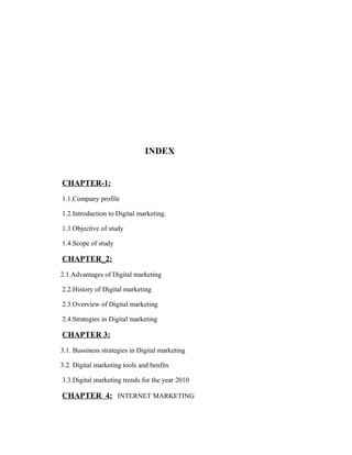 INDEX
CHAPTER-1:
1.1.Company profile
1.2.Introduction to Digital marketing.
1.3 Objective of study
1.4.Scope of study

CHAPTER_2:
2.1.Advantages of Digital marketing
2.2.History of Digital marketing
2.3.Overview of Digital marketing
2.4.Strategies in Digital marketing

CHAPTER 3:
3.1. Bussiness strategies in Digital marketing
3.2. Digital marketing tools and benfits
3.3.Digital marketing trends for the year 2010

CHAPTER 4: INTERNET MARKETING

 