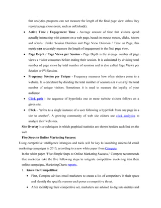 that analytics programs can not measure the length of the final page view unless they
record a page close event, such as onUnload().
•

Active Time / Engagement Time - Average amount of time that visitors spend
actually interacting with content on a web page, based on mouse moves, clicks, hovers
and scrolls. Unlike Session Duration and Page View Duration / Time on Page, this
metric can accurately measure the length of engagement in the final page view.

•

Page Depth / Page Views per Session - Page Depth is the average number of page
views a visitor consumes before ending their session. It is calculated by dividing total
number of page views by total number of sessions and is also called Page Views per
Session or PV/Session.

•

Frequency Session per Unique - Frequency measures how often visitors come to a
website. It is calculated by dividing the total number of sessions (or visits) by the total
number of unique visitors. Sometimes it is used to measure the loyalty of your
audience.

•

Click path - the sequence of hyperlinks one or more website visitors follows on a
given site.

•

Click - "refers to a single instance of a user following a hyperlink from one page in a
site to another". A growing community of web site editors use click analytics to
analyze their web sites.

Site Overlay is a techniques in which graphical statistics are shown besides each link on the
web
Five Steps to Online Marketing Success:
Using competitive intelligence strategies and tools will be key to launching successful email
marketing campaigns in 2010, according to a new white paper from Compete.
In the white paper "Five Simple Steps to Online Marketing Success," Compete recommends
that marketers take the five following steps to integrate competitive marketing into their
online campaigns, MarketingCharts reports.
1. Know the Competition:
•

First, Compete advises email marketers to create a list of competitors in their space
and identify the specific reasons each poses a competitive threat.

•

After identifying their competitive set, marketers are advised to dig into metrics and

 