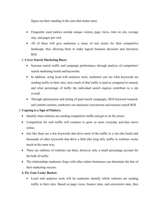 figure out their standing in the ones that matter most.
•

Frequently used metrics include unique visitors, page views, time on site, average
stay, and pages per visit.

•

All of these will give marketers a sense of real norms for their competitive
landscape, thus allowing them to make logical business decisions and maximize
ROI.

2. Cover Search Marketing Bases:
•

Increase search traffic and campaign performance through analysis of competitors'
search marketing trends and keywords.

•

In addition, using local web analytics tools, marketers can see what keywords are
sending traffic to their sites, how much of that traffic is paid as compared to natural,
and what percentage of traffic the individual search engines contribute to a site
overall.

•

Through optimization and testing of paid search campaigns, SEO keyword research,
and content creation, marketers can maximize conversions and increase search ROI.

3. Copying is a Sign of Flattery:
•

Identify what websites are sending competitors traffic and get in on the action.

•

Competition for web traffic will continue to grow as more everyday activities move
online.

•

Just like there are a few keywords that drive most of the traffic to a site (the head) and
thousands of other keywords that drive a little (the long tail), traffic to websites works
much in the same way.

•

There are millions of websites out there, however only a small percentage account for
the bulk of traffic.

•

The relationships marketers forge with other online businesses can determine the fate of
their marketing success.

4. Fix Your Leaky Bucket:
•

Local web analytics tools will let marketers identify which websites are sending
traffic to their sites. Based on page views, bounce rates, and conversion rates, they

 