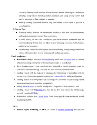 can easily identify which websites deliver the most benefit. Thinking of a website as
a bucket, using various marketing tactics, marketers can scoop up site visitors that
may be interested in their products or services.
•

Then by creating conversion funnels, they can attempt to lead users to perform a
specific action.

5. Stay on Top:
•

Marketers should monitor, set benchmarks, and realize how their site enhancements
and marketing strategies impact their competitors.

•

In order to stay on track and continue to grow their business, marketers need an
online marketing strategy that can adjust to ever-changing economic, technological,
and social environments.

•

Incorporating competitive intelligence into that marketing strategy can give them the
critical information they need to minimize risk and ensure success.

Email marketing:
•

E-mail marketing is a form of direct marketing which uses electronic mail as a means
of communicating commercial or fundraising messages to an audience.

•

In its broadest sense, every e-mail sent to a potential or current customer could be
considered e-mail marketing. However, the term is usually used to refer to:

•

sending e-mails with the purpose of enhancing the relationship of a merchant with its
current or previous customers and to encourage customer loyalty and repeat business,

•

sending e-mails with the purpose of acquiring new customers or convincing current
customers to purchase something immediately,

•

adding advertisements to e-mails sent by other companies to their customers, and

•

sending e-mails over the Internet, as e-mail did and does exist outside the Internet (e.g.,
network e-mail and FIDO).

•

Researchers estimate that United States firms alone spent US$400 million on e-mail
marketing in 2006.

SEM:
•

Search engine marketing, or SEM, is a form of Internet marketing that seeks to

 